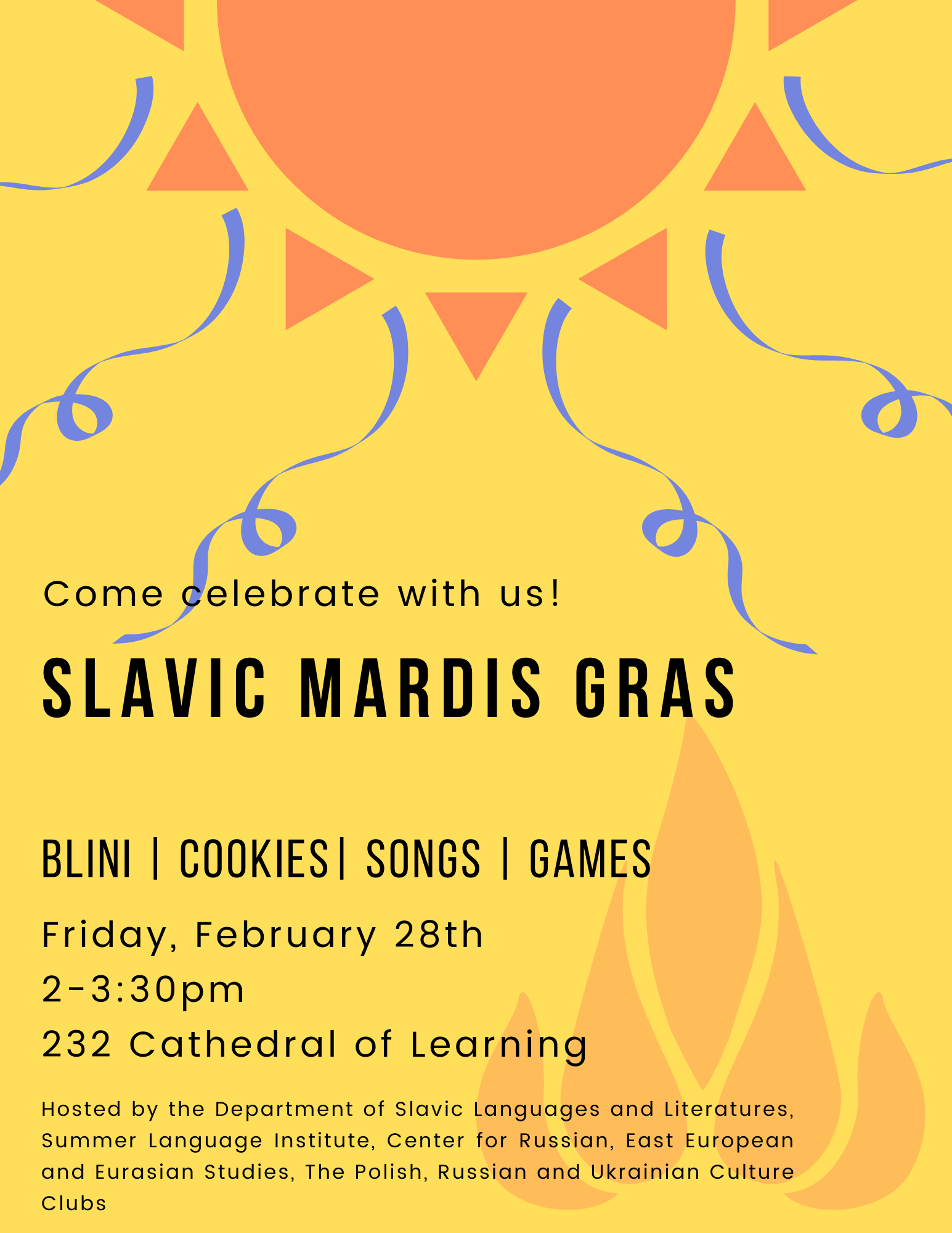 Come Celebrate with Us at the Slavic Mardi Gras, taking place on 2/28 from 2-3:30pm in room 232 of the Cathedral of Learning,. This poster contains a picture of a sun with streamers and a campfire.